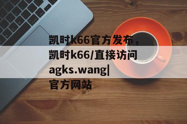 凯时k66官方发布，凯时k66/直接访问agks.wang|官方网站