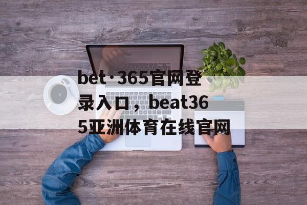 bet·365官网登录入口，beat365亚洲体育在线官网