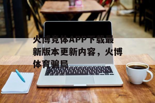 火博竞体APP下载最新版本更新内容，火博体育骗局